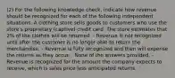 (2) For the following knowledge check, indicate how revenue should be recognized for each of the following independent situations. A clothing store sells goods to customers who use the store's proprietary (captive) credit card. The store estimates that 2% of the clothes will be returned. - Revenue is not recognized until after the customer is no longer able to return the merchandise. - Revenue is fully recognized and then will expense the returns as they occur. - None of the answers provided. - Revenue is recognized for the amount the company expects to receive, which is sales price less anticipated returns.