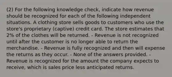 (2) For the following knowledge check, indicate how revenue should be recognized for each of the following independent situations. A clothing store sells goods to customers who use the store's proprietary (captive) credit card. The store estimates that 2% of the clothes will be returned. - Revenue is not recognized until after the customer is no longer able to return the merchandise. - Revenue is fully recognized and then will expense the returns as they occur. - None of the answers provided. - Revenue is recognized for the amount the company expects to receive, which is sales price less anticipated returns.