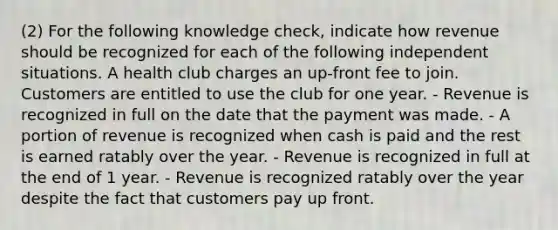 (2) For the following knowledge check, indicate how revenue should be recognized for each of the following independent situations. A health club charges an up-front fee to join. Customers are entitled to use the club for one year. - Revenue is recognized in full on the date that the payment was made. - A portion of revenue is recognized when cash is paid and the rest is earned ratably over the year. - Revenue is recognized in full at the end of 1 year. - Revenue is recognized ratably over the year despite the fact that customers pay up front.