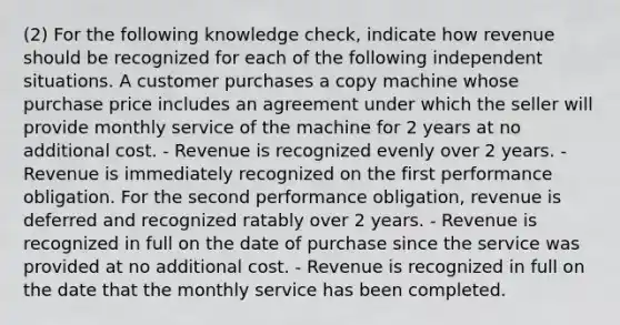 (2) For the following knowledge check, indicate how revenue should be recognized for each of the following independent situations. A customer purchases a copy machine whose purchase price includes an agreement under which the seller will provide monthly service of the machine for 2 years at no additional cost. - Revenue is recognized evenly over 2 years. - Revenue is immediately recognized on the first performance obligation. For the second performance obligation, revenue is deferred and recognized ratably over 2 years. - Revenue is recognized in full on the date of purchase since the service was provided at no additional cost. - Revenue is recognized in full on the date that the monthly service has been completed.