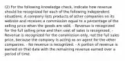 (2) For the following knowledge check, indicate how revenue should be recognized for each of the following independent situations. A company lists products of other companies on its website and receives a commission equal to a percentage of the selling price when the goods are sold. - Revenue is recognized for the full selling price and then cost of sales is recognized. - Revenue is recognized for the commission only, not the full sales price, because the company is acting as an agent for the other companies. - No revenue is recognized. - A portion of revenue is earned on that date with the remaining revenue earned over a period of time.