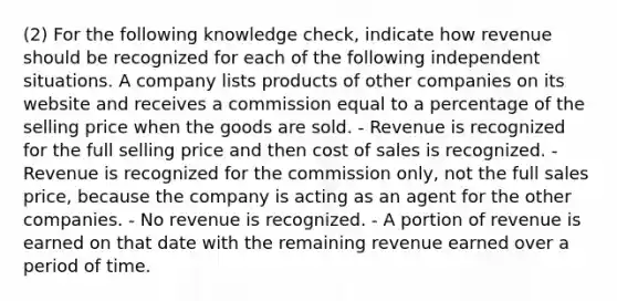 (2) For the following knowledge check, indicate how revenue should be recognized for each of the following independent situations. A company lists products of other companies on its website and receives a commission equal to a percentage of the selling price when the goods are sold. - Revenue is recognized for the full selling price and then cost of sales is recognized. - Revenue is recognized for the commission only, not the full sales price, because the company is acting as an agent for the other companies. - No revenue is recognized. - A portion of revenue is earned on that date with the remaining revenue earned over a period of time.