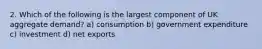 2. Which of the following is the largest component of UK aggregate demand? a) consumption b) government expenditure c) investment d) net exports