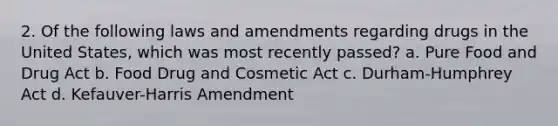 2. Of the following laws and amendments regarding drugs in the United States, which was most recently passed? a. Pure Food and Drug Act b. Food Drug and Cosmetic Act c. Durham-Humphrey Act d. Kefauver-Harris Amendment