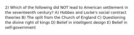 2) Which of the following did NOT lead to American settlement in the seventeenth century? A) Hobbes and Locke's social contract theories B) The split from the Church of England C) Questioning the divine right of kings D) Belief in intelligent design E) Belief in self-government