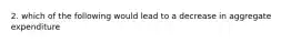 2. which of the following would lead to a decrease in aggregate expenditure