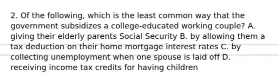 2. Of the following, which is the least common way that the government subsidizes a college-educated working couple? A. giving their elderly parents Social Security B. by allowing them a tax deduction on their home mortgage interest rates C. by collecting unemployment when one spouse is laid off D. receiving income tax credits for having children