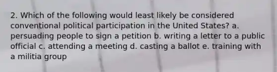 2. Which of the following would least likely be considered conventional political participation in the United States? a. persuading people to sign a petition b. writing a letter to a public official c. attending a meeting d. casting a ballot e. training with a militia group