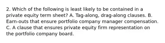 2. Which of the following is least likely to be contained in a private equity term sheet? A. Tag-along, drag-along clauses. B. Earn-outs that ensure portfolio company manager compensation. C. A clause that ensures private equity firm representation on the portfolio company board.