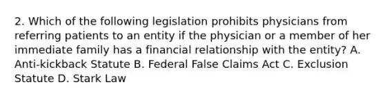 2. Which of the following legislation prohibits physicians from referring patients to an entity if the physician or a member of her immediate family has a financial relationship with the entity? A. Anti-kickback Statute B. Federal False Claims Act C. Exclusion Statute D. Stark Law