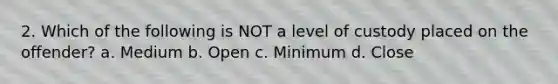 2. Which of the following is NOT a level of custody placed on the offender? a. Medium b. Open c. Minimum d. Close