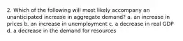 2. Which of the following will most likely accompany an unanticipated increase in aggregate demand? a. an increase in prices b. an increase in unemployment c. a decrease in real GDP d. a decrease in the demand for resources