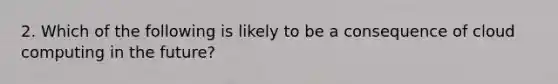 2. Which of the following is likely to be a consequence of cloud computing in the future?