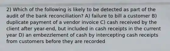 2) Which of the following is likely to be detected as part of the audit of the bank reconciliation? A) failure to bill a customer B) duplicate payment of a vendor invoice C) cash received by the client after year-end, but included in cash receipts in the current year D) an embezzlement of cash by intercepting cash receipts from customers before they are recorded