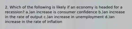 2. Which of the following is likely if an economy is headed for a recession? a.)an increase is consumer confidence b.)an increase in the rate of output c.)an increase in unemployment d.)an increase in the rate of inflation