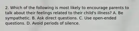 2. Which of the following is most likely to encourage parents to talk about their feelings related to their child's illness? A. Be sympathetic. B. Ask direct questions. C. Use open-ended questions. D. Avoid periods of silence.