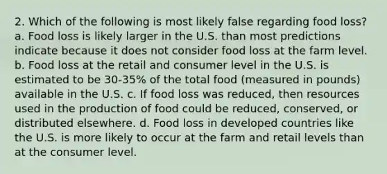 2. Which of the following is most likely false regarding food loss? a. Food loss is likely larger in the U.S. than most predictions indicate because it does not consider food loss at the farm level. b. Food loss at the retail and consumer level in the U.S. is estimated to be 30-35% of the total food (measured in pounds) available in the U.S. c. If food loss was reduced, then resources used in the production of food could be reduced, conserved, or distributed elsewhere. d. Food loss in developed countries like the U.S. is more likely to occur at the farm and retail levels than at the consumer level.