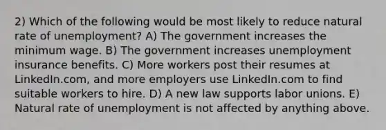 2) Which of the following would be most likely to reduce natural rate of unemployment? A) The government increases the minimum wage. B) The government increases unemployment insurance benefits. C) More workers post their resumes at LinkedIn.com, and more employers use LinkedIn.com to find suitable workers to hire. D) A new law supports labor unions. E) Natural rate of unemployment is not affected by anything above.