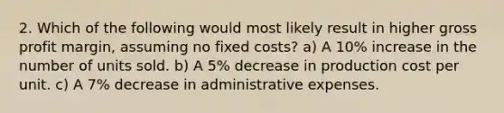 2. Which of the following would most likely result in higher gross profit margin, assuming no fixed costs? a) A 10% increase in the number of units sold. b) A 5% decrease in production cost per unit. c) A 7% decrease in administrative expenses.