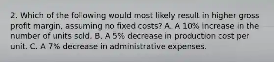 2. Which of the following would most likely result in higher gross profit margin, assuming no fixed costs? A. A 10% increase in the number of units sold. B. A 5% decrease in production cost per unit. C. A 7% decrease in administrative expenses.