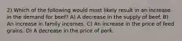 2) Which of the following would most likely result in an increase in the demand for beef? A) A decrease in the supply of beef. B) An increase in family incomes. C) An increase in the price of feed grains. D) A decrease in the price of pork.