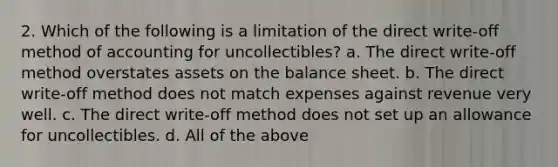 2. Which of the following is a limitation of the direct write-off method of accounting for uncollectibles? a. The direct write-off method overstates assets on the balance sheet. b. The direct write-off method does not match expenses against revenue very well. c. The direct write-off method does not set up an allowance for uncollectibles. d. All of the above