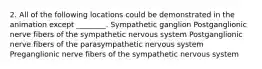 2. All of the following locations could be demonstrated in the animation except ________. Sympathetic ganglion Postganglionic nerve fibers of the sympathetic nervous system Postganglionic nerve fibers of the parasympathetic nervous system Preganglionic nerve fibers of the sympathetic nervous system