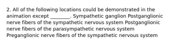 2. All of the following locations could be demonstrated in the animation except ________. Sympathetic ganglion Postganglionic nerve fibers of the sympathetic nervous system Postganglionic nerve fibers of the parasympathetic nervous system Preganglionic nerve fibers of the sympathetic nervous system