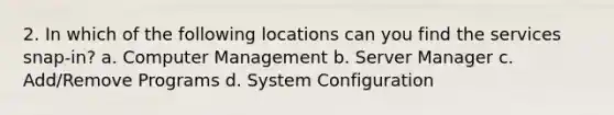 2. In which of the following locations can you find the services snap-in? a. Computer Management b. Server Manager c. Add/Remove Programs d. System Configuration