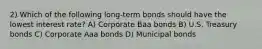 2) Which of the following long-term bonds should have the lowest interest rate? A) Corporate Baa bonds B) U.S. Treasury bonds C) Corporate Aaa bonds D) Municipal bonds