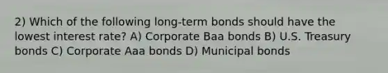 2) Which of the following long-term bonds should have the lowest interest rate? A) Corporate Baa bonds B) U.S. Treasury bonds C) Corporate Aaa bonds D) Municipal bonds