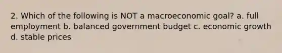 2. Which of the following is NOT a macroeconomic goal? a. full employment b. balanced government budget c. economic growth d. stable prices