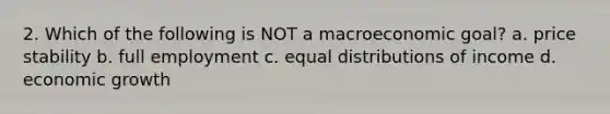 2. Which of the following is NOT a macroeconomic goal? a. price stability b. full employment c. equal distributions of income d. economic growth