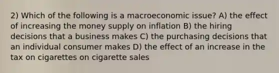 2) Which of the following is a macroeconomic issue? A) the effect of increasing the money supply on inflation B) the hiring decisions that a business makes C) the purchasing decisions that an individual consumer makes D) the effect of an increase in the tax on cigarettes on cigarette sales