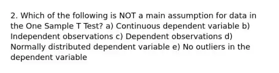 2. Which of the following is NOT a main assumption for data in the One Sample T Test? a) Continuous dependent variable b) Independent observations c) Dependent observations d) Normally distributed dependent variable e) No outliers in the dependent variable