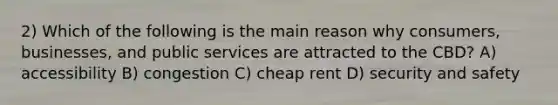 2) Which of the following is the main reason why consumers, businesses, and public services are attracted to the CBD? A) accessibility B) congestion C) cheap rent D) security and safety