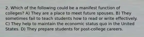 2. Which of the following could be a manifest function of colleges? A) They are a place to meet future spouses. B) They sometimes fail to teach students how to read or write effectively. C) They help to maintain the economic status quo in the United States. D) They prepare students for post-college careers.