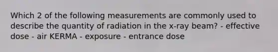 Which 2 of the following measurements are commonly used to describe the quantity of radiation in the x-ray beam? - effective dose - air KERMA - exposure - entrance dose