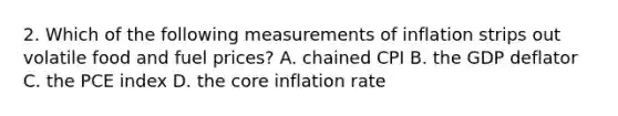 2. Which of the following measurements of inflation strips out volatile food and fuel prices? A. chained CPI B. the GDP deflator C. the PCE index D. the core inflation rate