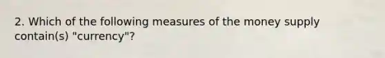 2. Which of the following measures of the money supply contain(s) "currency"?