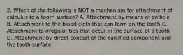 2. Which of the following is NOT a mechanism for attachment of calculus to a tooth surface? A. Attachment by means of pellicle B. Attachment to the blood clots that can form on the tooth C. Attachment to irregularities that occur in the surface of a tooth D. Attachment by direct contact of the calcified component and the tooth surface