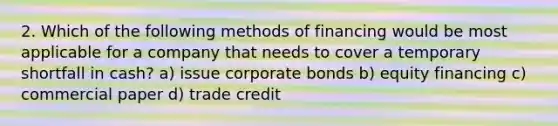 2. Which of the following methods of financing would be most applicable for a company that needs to cover a temporary shortfall in cash? a) issue corporate bonds b) equity financing c) commercial paper d) trade credit