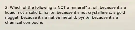 2. Which of the following is NOT a mineral? a. oil, because it's a liquid, not a solid b. halite, because it's not crystalline c. a gold nugget, because it's a native metal d. pyrite, because it's a chemical compound