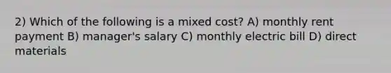 2) Which of the following is a mixed cost? A) monthly rent payment B) manager's salary C) monthly electric bill D) direct materials