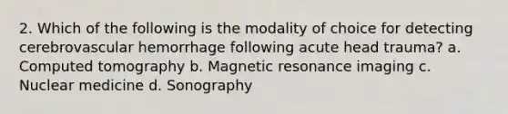 2. Which of the following is the modality of choice for detecting cerebrovascular hemorrhage following acute head trauma? a. Computed tomography b. Magnetic resonance imaging c. Nuclear medicine d. Sonography