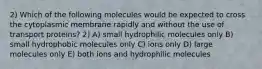 2) Which of the following molecules would be expected to cross the cytoplasmic membrane rapidly and without the use of transport proteins? 2) A) small hydrophilic molecules only B) small hydrophobic molecules only C) ions only D) large molecules only E) both ions and hydrophilic molecules