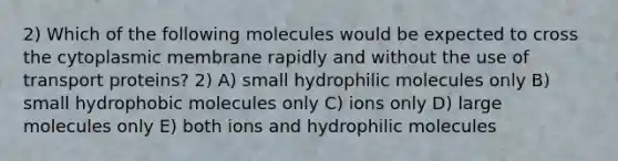 2) Which of the following molecules would be expected to cross the cytoplasmic membrane rapidly and without the use of transport proteins? 2) A) small hydrophilic molecules only B) small hydrophobic molecules only C) ions only D) large molecules only E) both ions and hydrophilic molecules