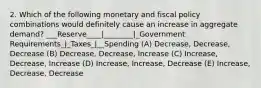 2. Which of the following monetary and fiscal policy combinations would definitely cause an increase in aggregate demand? ___Reserve____|________|_Government Requirements_|_Taxes_|__Spending (A) Decrease, Decrease, Decrease (B) Decrease, Decrease, Increase (C) Increase, Decrease, Increase (D) Increase, Increase, Decrease (E) Increase, Decrease, Decrease