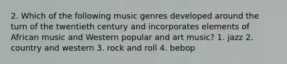 2. Which of the following music genres developed around the turn of the twentieth century and incorporates elements of African music and Western popular and art music? 1. jazz 2. country and western 3. rock and roll 4. bebop