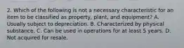 2. Which of the following is not a necessary characteristic for an item to be classified as property, plant, and equipment? A. Usually subject to depreciation. B. Characterized by physical substance. C. Can be used in operations for at least 5 years. D. Not acquired for resale.